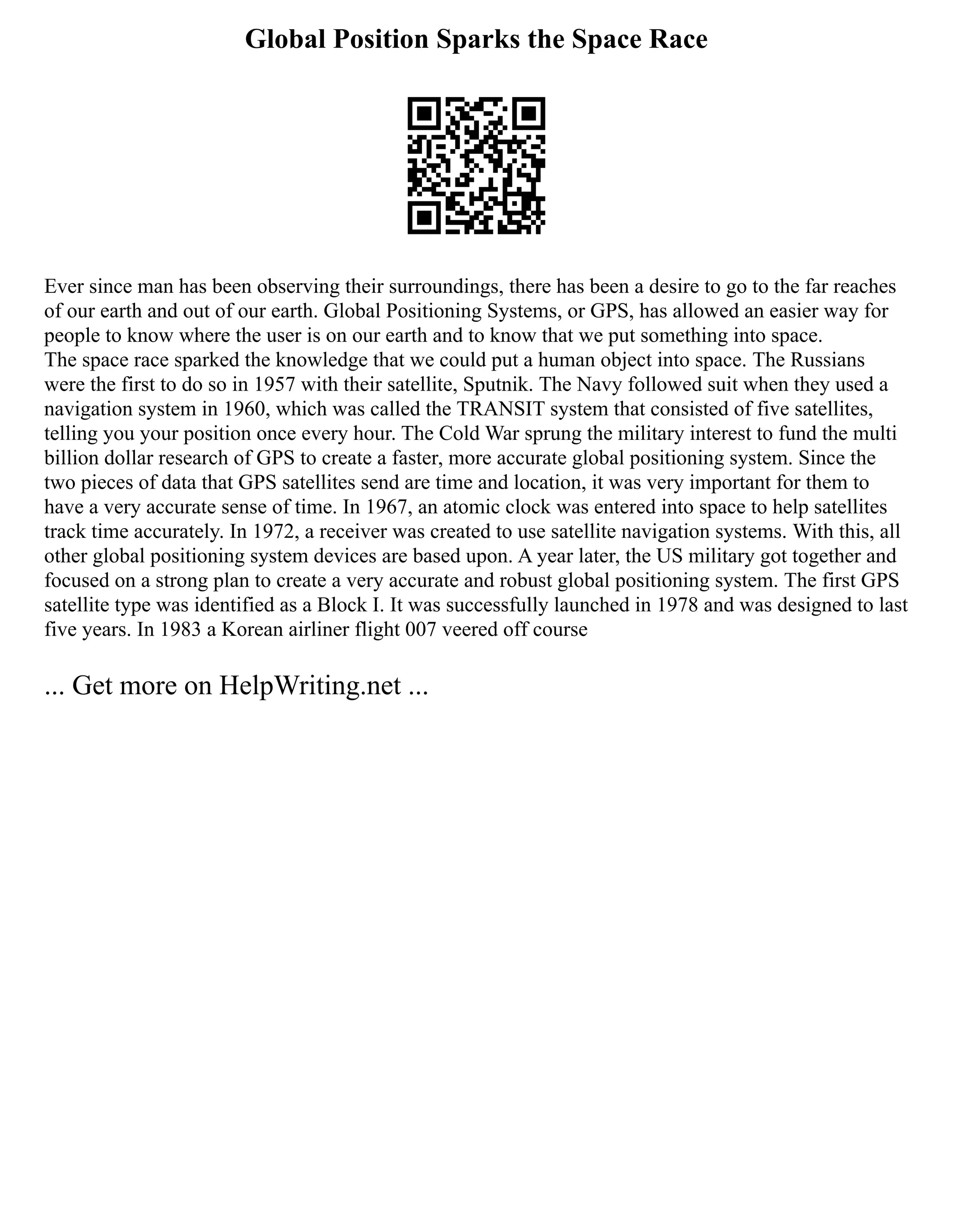 Global Position Sparks the Space Race
Ever since man has been observing their surroundings, there has been a desire to go to the far reaches
of our earth and out of our earth. Global Positioning Systems, or GPS, has allowed an easier way for
people to know where the user is on our earth and to know that we put something into space.
The space race sparked the knowledge that we could put a human object into space. The Russians
were the first to do so in 1957 with their satellite, Sputnik. The Navy followed suit when they used a
navigation system in 1960, which was called the TRANSIT system that consisted of five satellites,
telling you your position once every hour. The Cold War sprung the military interest to fund the multi
billion dollar research of GPS to create a faster, more accurate global positioning system. Since the
two pieces of data that GPS satellites send are time and location, it was very important for them to
have a very accurate sense of time. In 1967, an atomic clock was entered into space to help satellites
track time accurately. In 1972, a receiver was created to use satellite navigation systems. With this, all
other global positioning system devices are based upon. A year later, the US military got together and
focused on a strong plan to create a very accurate and robust global positioning system. The first GPS
satellite type was identified as a Block I. It was successfully launched in 1978 and was designed to last
five years. In 1983 a Korean airliner flight 007 veered off course
... Get more on HelpWriting.net ...
 