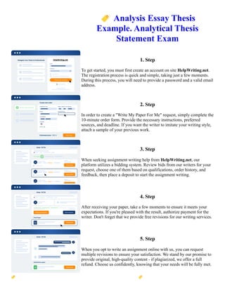 🏷️Analysis Essay Thesis
Example. Analytical Thesis
Statement Exam
1. Step
To get started, you must first create an account on site HelpWriting.net.
The registration process is quick and simple, taking just a few moments.
During this process, you will need to provide a password and a valid email
address.
2. Step
In order to create a "Write My Paper For Me" request, simply complete the
10-minute order form. Provide the necessary instructions, preferred
sources, and deadline. If you want the writer to imitate your writing style,
attach a sample of your previous work.
3. Step
When seeking assignment writing help from HelpWriting.net, our
platform utilizes a bidding system. Review bids from our writers for your
request, choose one of them based on qualifications, order history, and
feedback, then place a deposit to start the assignment writing.
4. Step
After receiving your paper, take a few moments to ensure it meets your
expectations. If you're pleased with the result, authorize payment for the
writer. Don't forget that we provide free revisions for our writing services.
5. Step
When you opt to write an assignment online with us, you can request
multiple revisions to ensure your satisfaction. We stand by our promise to
provide original, high-quality content - if plagiarized, we offer a full
refund. Choose us confidently, knowing that your needs will be fully met.
🏷️Analysis Essay Thesis Example. Analytical Thesis Statement Exam 🏷️Analysis Essay Thesis Example.
Analytical Thesis Statement Exam
 