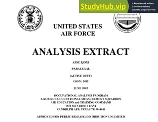 UNITED STATES
AIR FORCE
ANALYSIS EXTRACT
AFSC 5JOX1
PARALEGAL
(ACTIVE DUTY)
OSSN: 2485
JUNE 2002
OCCUPATIONAL ANALYSIS PROGRAM
AIR FORCE OCCUPATIONAL MEASUREMENT SQUADRON
AIR EDUCATION and TRAINING COMMAND
1550 5th STREET EAST
RANDOLPH AFB, TEXAS 78150-4449
APPROVED FOR PUBLIC RELEASE; DISTRIBUTION UNLIMITED
 