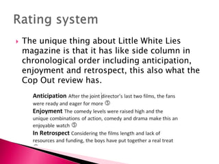 

The unique thing about Little White Lies
magazine is that it has like side column in
chronological order including anticipation,
enjoyment and retrospect, this also what the
Cop Out review has.

 