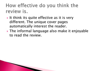 



It think its quite effective as it is very
different. The unique cover pages
automatically interest the reader.
The informal language also make it enjoyable
to read the review.

 