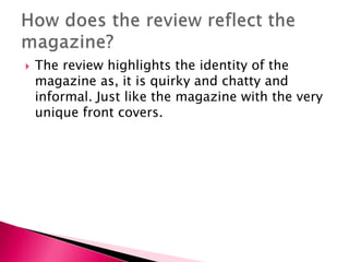 

The review highlights the identity of the
magazine as, it is quirky and chatty and
informal. Just like the magazine with the very
unique front covers.

 