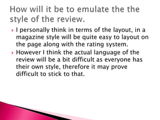 



I personally think in terms of the layout, in a
magazine style will be quite easy to layout on
the page along with the rating system.
However I think the actual language of the
review will be a bit difficult as everyone has
their own style, therefore it may prove
difficult to stick to that.

 