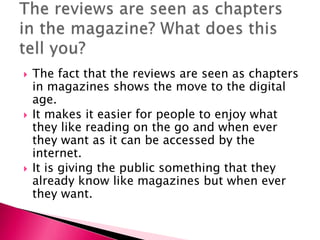





The fact that the reviews are seen as chapters
in magazines shows the move to the digital
age.
It makes it easier for people to enjoy what
they like reading on the go and when ever
they want as it can be accessed by the
internet.
It is giving the public something that they
already know like magazines but when ever
they want.

 