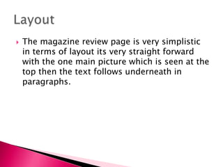 

The magazine review page is very simplistic
in terms of layout its very straight forward
with the one main picture which is seen at the
top then the text follows underneath in
paragraphs.

 