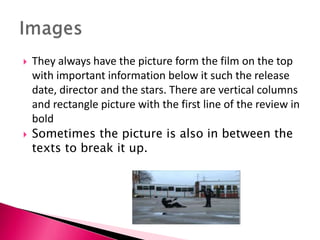 



They always have the picture form the film on the top
with important information below it such the release
date, director and the stars. There are vertical columns
and rectangle picture with the first line of the review in
bold
Sometimes the picture is also in between the
texts to break it up.

 