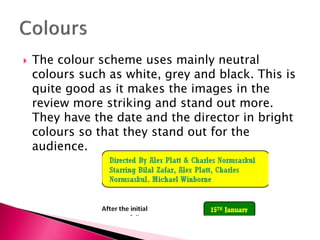

The colour scheme uses mainly neutral
colours such as white, grey and black. This is
quite good as it makes the images in the
review more striking and stand out more.
They have the date and the director in bright
colours so that they stand out for the
audience.

 