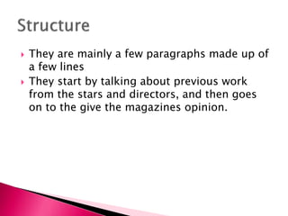 



They are mainly a few paragraphs made up of
a few lines
They start by talking about previous work
from the stars and directors, and then goes
on to the give the magazines opinion.

 