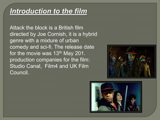 Introduction to the film
Attack the block is a British film
directed by Joe Cornish, it is a hybrid
genre with a mixture of urban
comedy and sci-fi. The release date
for the movie was 13th May 201.
production companies for the film:
Studio Canal, Film4 and UK Film
Council.
 