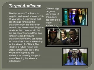 Target Audience
The film „Attack The Block‟ is
targeted and aimed at around 15-
25 year olds. It is aimed at that
specific age range as the
characters from the movie can
relate to the viewers watching the
movie as the characters in the
film are roughly around that age
range (15-25), by having
characters whom you can relate
to, this makes it more interesting
for the viewer. As „Attack The
Block‟ is a hybrid mixed with
urban-comedy and sci-fi, this
would also appeal to the
audience as comedy is a good
way of keeping the viewers
entertained.
Different age
range and
ethnicities of
characters,
appealing to a
larger
audience
 
