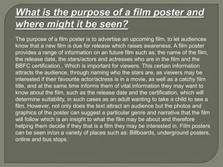 What is the purpose of a film poster and
where might it be seen?
The purpose of a film poster is to advertise an upcoming film, to let audiences
know that a new film is due for release which raises awareness. A film poster
provides a range of information on an future film such as; the name of the film,
the release date, the stars/actors and actresses who are in the film and the
BBFC certification., Which is important for viewers. This certain information
attracts the audience, through naming who the stars are, as viewers may be
interested if their favourite actor/actress is in a movie, as well as a catchy film
title, and at the same time informs them of vital information they may want to
know about the film, such as the release date and the certification, which will
determine suitability, in such cases as an adult wanting to take a child to see a
film. However, not only does the text attract an audience but the photos and
graphics of the poster can suggest a particular genre and narrative that the film
will follow which is an insight to what the film may be about and therefore
helping them decide if they that is a film they may be interested in. Film posters
can be seen in/on a variety of places such as: Billboards, underground posters,
online and bus stops.
 