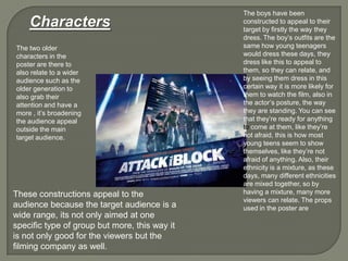 Characters
The boys have been
constructed to appeal to their
target by firstly the way they
dress. The boy‟s outfits are the
same how young teenagers
would dress these days, they
dress like this to appeal to
them, so they can relate, and
by seeing them dress in this
certain way it is more likely for
them to watch the film, also in
the actor‟s posture, the way
they are standing. You can see
that they‟re ready for anything
to come at them, like they‟re
not afraid, this is how most
young teens seem to show
themselves, like they‟re not
afraid of anything. Also, their
ethnicity is a mixture, as these
days, many different ethnicities
are mixed together, so by
having a mixture, many more
viewers can relate. The props
used in the poster are
The two older
characters in the
poster are there to
also relate to a wider
audience such as the
older generation to
also grab their
attention and have a
more , it‟s broadening
the audience appeal
outside the main
target audience.
These constructions appeal to the
audience because the target audience is a
wide range, its not only aimed at one
specific type of group but more, this way it
is not only good for the viewers but the
filming company as well.
 