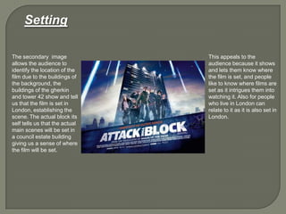 The secondary image
allows the audience to
identify the location of the
film due to the buildings of
the background, the
buildings of the gherkin
and tower 42 show and tell
us that the film is set in
London, establishing the
scene. The actual block its
self tells us that the actual
main scenes will be set in
a council estate building
giving us a sense of where
the film will be set.
This appeals to the
audience because it shows
and lets them know where
the film is set, and people
like to know where films are
set as it intrigues them into
watching it. Also for people
who live in London can
relate to it as it is also set in
London.
Setting
 