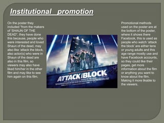 Institutional promotion
On the poster they
included “from the makers
of „SHAUN OF THE
DEAD”, they have done
this because, people who
were interested and loved
Shaun of the dead, may
also like „attack the block,
also actor(s) who were in
Shaun of the dead are
also in this film, so
viewers may also have
liked him/her in the other
film and may like to see
him again on this film.
Promotional methods
used on the poster are at
the bottom of the poster,
where it shows there
Facebook, this is used as
people who watch „attack
the block‟ are either tens
or young adults and this
age range mostly use and
have Facebook accounts,
so they could like their
pages, get more
information about the film
or anything you want to
know about the film.
Making it more likable to
the viewers.
 