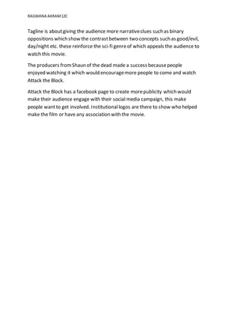 RAGWANA AKRAM12C
Tagline is aboutgiving the audience more narrativeclues such as binary
oppositions which show the contrastbetween two concepts such as good/evil,
day/night etc. these reinforce the sci-fi genreof which appeals the audience to
watch this movie.
The producers fromShaun of the dead made a success becausepeople
enjoyed watching it which would encouragemore people to come and watch
Attack the Block.
Attack the Block has a facebook page to create morepublicity which would
make their audience engage with their social media campaign, this make
people wantto get involved. Institutionallogos are there to show who helped
make the film or have any association with the movie.
 