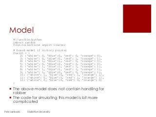 Model
#!/usr/bin/python
import random
from collections import Counter
# board model (2 victory points)
field1 = {
2: {'white': 0, 'blue':0, 'red': 0, 'orange': 0},
3: {'white': 0, 'blue':0, 'red': 1, 'orange': 1},
4: {'white': 1, 'blue':1, 'red': 0, 'orange': 0},
5: {'white': 0, 'blue':2, 'red': 1, 'orange': 0},
6: {'white': 1, 'blue':1, 'red': 1, 'orange': 1},
8: {'white': 1, 'blue':1, 'red': 1, 'orange': 1},
9: {'white': 1, 'blue':0, 'red': 0, 'orange': 1},
10: {'white': 1, 'blue':0, 'red': 1, 'orange': 1},
11: {'white': 0, 'blue':0, 'red': 1, 'orange': 1},
12: {'white': 0, 'blue':0, 'red': 0, 'orange': 0}
}
 The above model does not contain handling for
robber
 The code for simulating this model is bit more
complicated
Petri Lankoski Södertörn University
 