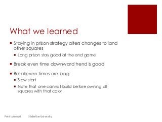 What we learned
 Staying in prison strategy alters changes to land
other squares
 Long prison stay good at the end game
 Break even time downward trend is good
 Breakeven times are long
 Slow start
 Note that one cannot build before owning all
squares with that color
Petri Lankoski Södertörn University
 