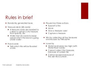 Rules in brief
 Randomly generated boar,
 Treasure deck (28 cards)
 4 treasure cards are needed to
collect a certain (1/4) treasure
from specific tile
 Water rise! (3) cards increase
speed which the island is going
under water
 Flood cards
 Tells which tile will be flooded
or sink
 Players has three actions
 Support a tile
 Move
 Give a treasure card
 Capture a treasure
 Win by collecting all four treasures
and escape by helicopter
 Loose by
 Water level raises too high (with
Water Rise! Cards)
 Cannot collect the treasures
because of sunken tile
 Cannot escape because of
the exit tile is sunken
Petri Lankoski Södertörn University
 