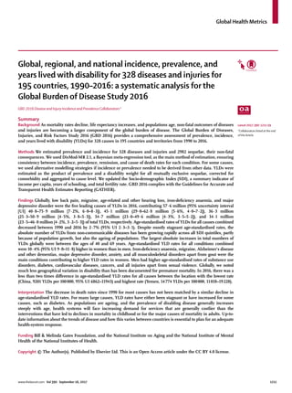 Global Health Metrics
www.thelancet.com Vol 390 September 16, 2017	 1211
Global, regional, and national incidence, prevalence, and
years lived with disability for 328 diseases and injuries for
195 countries, 1990–2016: a systematic analysis for the
Global Burden of Disease Study 2016
GBD 2016 Disease and Injury Incidence and Prevalence Collaborators*
Summary
Background As mortality rates decline, life expectancy increases, and populations age, non-fatal outcomes of diseases
and injuries are becoming a larger component of the global burden of disease. The Global Burden of Diseases,
Injuries, and Risk Factors Study 2016 (GBD 2016) provides a comprehensive assessment of prevalence, incidence,
and years lived with disability (YLDs) for 328 causes in 195 countries and territories from 1990 to 2016.
Methods We estimated prevalence and incidence for 328 diseases and injuries and 2982 sequelae, their non-fatal
consequences. We used DisMod-MR 2.1, a Bayesian meta-regression tool, as the main method of estimation, ensuring
consistency between incidence, prevalence, remission, and cause of death rates for each condition. For some causes,
we used alternative modelling strategies if incidence or prevalence needed to be derived from other data. YLDs were
estimated as the product of prevalence and a disability weight for all mutually exclusive sequelae, corrected for
comorbidity and aggregated to cause level. We updated the Socio-demographic Index (SDI), a summary indicator of
income per capita, years of schooling, and total fertility rate. GBD 2016 complies with the Guidelines for Accurate and
Transparent Health Estimates Reporting (GATHER).
Findings Globally, low back pain, migraine, age-related and other hearing loss, iron-deficiency anaemia, and major
depressive disorder were the five leading causes of YLDs in 2016, contributing 57·6 million (95% uncertainty interval
[UI] 40·8–75·9 million [7·2%, 6·0–8·3]), 45·1 million (29·0–62·8 million [5·6%, 4·0–7·2]), 36·3 million
(25·3–50·9 million [4·5%, 3·8–5·3]), 34·7 million (23·0–49·6 million [4·3%, 3·5–5·2]), and 34·1 million
(23·5–46·0 million [4·2%, 3·2–5·3]) of total YLDs, respectively. Age-standardised rates of YLDs for all causes combined
decreased between 1990 and 2016 by 2·7% (95% UI 2·3–3·1). Despite mostly stagnant age-standardised rates, the
absolute number of YLDs from non-communicable diseases has been growing rapidly across all SDI quintiles, partly
because of population growth, but also the ageing of populations. The largest absolute increases in total numbers of
YLDs globally were between the ages of 40 and 69 years. Age-standardised YLD rates for all conditions combined
were 10·4% (95% UI 9·0–11·8) higher in women than in men. Iron-deficiency anaemia, migraine, Alzheimer’s disease
and other dementias, major depressive disorder, anxiety, and all musculoskeletal disorders apart from gout were the
main conditions contributing to higher YLD rates in women. Men had higher age-standardised rates of substance use
disorders, diabetes, cardiovascular diseases, cancers, and all injuries apart from sexual violence. Globally, we noted
much less geographical variation in disability than has been documented for premature mortality. In 2016, there was a
less than two times difference in age-standardised YLD rates for all causes between the location with the lowest rate
(China, 9201 YLDs per 100 000, 95% UI 6862–11943) and highest rate (Yemen, 14 774 YLDs per 100 000, 11 018–19 228).
Interpretation The decrease in death rates since 1990 for most causes has not been matched by a similar decline in
age-standardised YLD rates. For many large causes, YLD rates have either been stagnant or have increased for some
causes, such as diabetes. As populations are ageing, and the prevalence of disabling disease generally increases
steeply with age, health systems will face increasing demand for services that are generally costlier than the
interventions that have led to declines in mortality in childhood or for the major causes of mortality in adults. Up-to-
date information about the trends of disease and how this varies between countries is essential to plan for an adequate
health-system response.
Funding Bill & Melinda Gates Foundation, and the National Institute on Aging and the National Institute of Mental
Health of the National Institutes of Health.
Copyright © The Author(s). Published by Elsevier Ltd. This is an Open Access article under the CC BY 4.0 license.
Lancet 2017; 390: 1211–59
*Collaborators listed at the end
of the Article
 