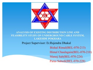 ANALYSIS OF EXISTING DISTRIBUTION LINE AND
FEASIBILITY STUDY ON UNDERGROUND CABLE SYSTEM,
LAKESIDE POKHARA
Bishal Rimal(BEL-070-213)
Himal Chaulagain(BEL-070-218)
Manoj Sah(BEL-070-224)
Paras Subedi(BEL-070-228)
Project Supervisor: Er.Rajendra Dhakal
 