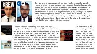 The front cover pictures are something which I believe should be carefully
thought of as it is the main feature of your magazine. So as the biggest/main
selling point I wanted to research magazines which Kanye West has been in
and recreate one of his photo-shoots as he is one the main artists in the
industry. I found in nearly all of his photo-shoots he was wearing a suit and tie,
so this is something I really wanted to use. I found this cover with GQ
specifically and decided it was something I wanted to copy. I wanted to go for
the full head shot as it really draws attention to the artist and lets everyone
know that he is the main artist in the magazine.

This plus section is something I seen on a edition of Q
magazine. I think that is an extremely effective way to show
the reader what else is in the magazine, rather than saving all
this information for the contents page. Also I didn’t want my
contents page to look extremely busy so the list idea was
really affective for me. The list lay out doesn't overpower the
front cover as well, which is something I didn’t want when
creating a Hip Hop magazine, as my research shows they are
known for having less on the front. I added the and more
bullet point to the end as that is something which will make
the reader pick up the magazine and look through it.

On the front cover it is
extremely important to
have lines which are
going to help sell your
magazine and by using
the word favourite I think
it really sells Callum. Also
my mentioning the genre
it makes it clear to any
new readers what the
music magazine is about.

 