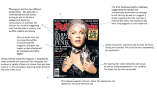 This suggest pink has two different
personalities . ‘the dark side’ is
reinforced by the dark colour
writing as well as the black
background. Black has
connotations on unknown and
mystery this could be suggesting
that ‘the dark side’ is mystery that
we (the readers) are solving
This is a quote from the
interview that will be
included inside the
magazine, this gives the
reader an idea of what will
be included and what to
expect
Having comedy inside the magazine is to appeal to
wider audience not only music fan. This gives the
audience a variety of topics to choose from and have
interest in . The comedians featuring inside all link to
the style of this issue

The artist head covering the masthead
suggest that the readers will
automatically know what it is through
brand identity. As well as it suggest it
is less important than the main story
however the colour red stands out the
most thing suggests it is still important

Direct eye contact represents the artist to be fierce,
Strong and unafraid. This could be also representing
her personality

Her opening her coat is seductive and sexual
As well as strong and powerful. This could be
The other side to pinks personality

The makeup suggests she cares about her appearance this
represents her more feminine side

 