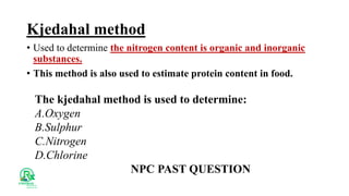 Kjedahal method
• Used to determine the nitrogen content is organic and inorganic
substances.
• This method is also used to estimate protein content in food.
The kjedahal method is used to determine:
A.Oxygen
B.Sulphur
C.Nitrogen
D.Chlorine
NPC PAST QUESTION
 