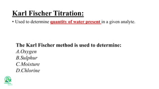 Karl Fischer Titration:
• Used to determine quantity of water present in a given analyte.
The Karl Fischer method is used to determine:
A.Oxygen
B.Sulphur
C.Moisture
D.Chlorine
 