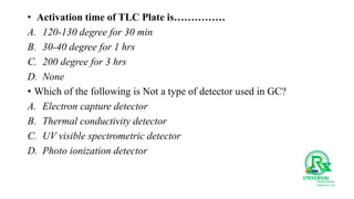 • Activation time of TLC Plate is……………
A. 120-130 degree for 30 min
B. 30-40 degree for 1 hrs
C. 200 degree for 3 hrs
D. None
• Which of the following is Not a type of detector used in GC?
A. Electron capture detector
B. Thermal conductivity detector
C. UV visible spectrometric detector
D. Photo ionization detector
 