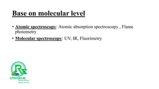 Base on molecular level
• Atomic spectroscopy: Atomic absorption spectroscopy , Flame
photometry
• Molecular spectroscopy: UV, IR, Fluorimetry
 