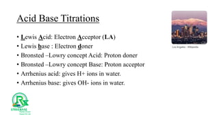 Acid Base Titrations
• Lewis Acid: Electron Acceptor (LA)
• Lewis base : Electron doner
• Bronsted –Lowry concept Acid: Proton doner
• Bronsted –Lowry concept Base: Proton acceptor
• Arrhenius acid: gives H+ ions in water.
• Arrhenius base: gives OH- ions in water.
 