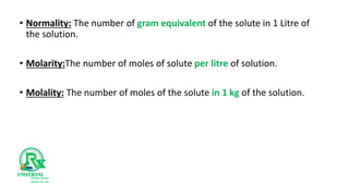 • Normality: The number of gram equivalent of the solute in 1 Litre of
the solution.
• Molarity:The number of moles of solute per litre of solution.
• Molality: The number of moles of the solute in 1 kg of the solution.
 