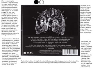 I find it interesting that
everything is aligned centrally.
The image, and lyrics are all
aligned very similarly, with the
legal information central too.
When analysing the lexis used
on the digipak we can see that
a long of the song titles
incorporate elements of
language that are inclusive in
the field of nature. Examples
of this can be seen by the use
of words such as ‘dog, rabbit,
hurricane’ and ‘bird’ which are
all included in the song titles.
The text is kept relatively small
but still of an appropriate size
so that they are clear and
easily visible to the audience.
The text also seems very
conventional of the style and is
nothing too bold or brash.
The colour scheme of this back
cover is kept in black and white,
simple but effective. The white
clearly stands out above the
background, which makes the
image and the lyrics easy to see,
which are the main bits the artist
wants you to see. The black and
white design creates a sort of
vintage and retro design,
something conventional of the
Indie genre. It also ensures that
the cover is kept minimalist, which
ensures that attention is not
focussed on the superficial
elements of the album but
focusses on the music.
The text that includes the legal information is kept very small on the page ensuring that it doesn’t not
distract the audiences attention however making sure that the vital information is still provided.
The image on the
back cover is very
quirky. Again it
incorporates an
element of nature
with there picture
being of a human
heart. It then very
interestingly labels
structures of the
heart and links
these to songs.
Again, the heart is
drawn in white to
ensure that it
stands out over the
black background..
Interestingly, the
barcode on this
panel so quite
large. It is normally
kept much smaller
so that it is easily
visible but does
not distract
attention from the
rest of the panel.
They may have
chosen to make
this slightly larger
as it fits in with the
black and white
colour schemes.
 