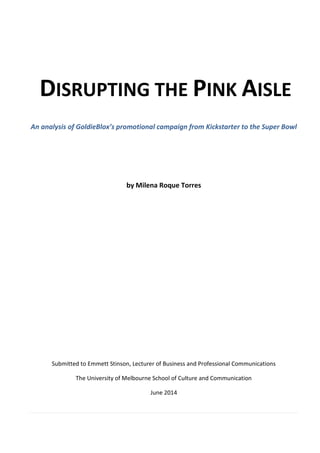 DISRUPTING THE PINK AISLE
An analysis of GoldieBlox’s promotional campaign from Kickstarter to the Super Bowl
by Milena Roque Torres
Submitted to Emmett Stinson, Lecturer of Business and Professional Communications
The University of Melbourne School of Culture and Communication
June 2014
 