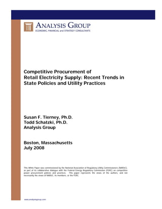 Competitive Procurement of Retail Electricity Supply: Recent Trends in 
State Policies and Utility Practices 
Susan F. Tierney, Ph.D. 
Todd Schatzki, Ph.D. 
Analysis Group 
Boston, Massachusetts 
July 2008 
This White Paper was commissioned by the National Association of Regulatory Utility Commissioners (NARUC), as part of its collaborative dialogue with the Federal Energy Regulatory Commission (FERC) on competitive power procurement policies and practices. This paper represents the views of the authors, and not necessarily the views of NARUC, its members, or the FERC. 
www.analysisgroup.com 
 