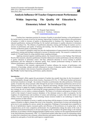 Journal of Economics and Sustainable Development                                                      www.iiste.org
ISSN 2222-1700 (Paper) ISSN 2222-2855 (Online)
Vol.4, No.2, 2013

      Analysis Influence Of Teacher Empowerment Performance
        Within Improving                        The Quality Of                        Education In
                         Elementary School In Surabaya City

                                          Dr. Waspodo Tjipto Subroto
                                    State University of Surabaya, Indonesia
                                        Email: waspodotjipto@yahoo.co.id
Abstract
         Teachers have importance posision for increase of quality in procedural learning, so the performance of
the teacher must be increase of activity for learning. Impowering of teachers for improvement to the performance
of teachers is visible to increase of quality at elementaryschool in Surabaya City. Empowering Teachers in
educated qualification, training and briefings for the teacher's performance to quality education at elementary
school in Surabaya City. The influence of qualification education, training and briefings for teachers can be a
increase of performance and quality of learning and teaching. Also the influence of teachers performance to
increase of education quality in elementary school.
         This research is intended to study how does the implementation of empowerment for teachers (education
qualification, training and briefings) conducted to increase of education quality. The research is conducted to the
sample of 174 small clusters by using stratified cluster sampling technique.
         Applying structural equation modeling analysis, the research-intensive as the Findings That Followed.
Result of this reasearch, education qualification of teacher influenced to teachers performance and also influenced
to quality education at elementary school. And than, influenced education in service training to teacher's
performance and also influenced to education quality. Next, teachers professional training to teachers also
influence performance, and influence to education quality.
         Conclution of this research, empowerment of teachers influence the increase of performance with
indicators of knowledge, attitude and skills influenced to increase of education quality. Quality of elementary
school with an indicator value increase of quantity and quality of learning.
Key Words: Teacher Impowering, performance, quality education


Introduction
        Government's efforts against the government of teachers has actually been done by the Government of
Indonesia Republic, through various forms of policy. Enactment of UU No. 14 / 2005 about teachers and lecturers
are the basis of policies to strength the existence of teachers as professionals, like other professions. Professional
quality of teachers has always pursued, either through the provision of educational qualifications and in-service
training activities, with its various forms, such as: education and training, refresher courses and involvement in
various seminars to update his insights in pedagogy and academic competence. The government began to realize
how strategic the role of teachers in delivering the younger generation to become human resources (HR) quality
and competitive so as to realize a common prosperity. The history of civilization and progress of nations in the
world us that instead of natural resources abundance of the dominant nation to usher in prosperity, but the
toughness of competitiveness and excellence of science and technology is exactly what role the nation to reap
welfare. Even the mastering science and technology human resources tended to use technology to master the
natural resources of other nations.
        Dynamic development of society is rapidly moving along with the progress of science and technology that
requires all parties to adapt to changes that occur in the community. Advancement of science and technology has
given rise to a new paradigm for success, namely the competition. Challenges of increasingly keen competition in
the era of globalization requires increased quality and efficiency of the profession an on going basis, so that
competitiveness can be more competitive professionals. Era of globalization change the nature of the work of
amateurs toward professionalization in all areas and aspects of life. Included in the global change is the teaching
profession. In accordance with the changing demands of global society, teachers are also required professional task
in the field (Education International, 1998: 112). Professional teachers rather than as tools for transmitting culture
to culture but to transform it into a dynamic cultural direction and requires mastery of science and technology, high
productivity and quality of work that could improve competitiveness.
                                                         37
 