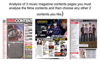 Analysis of 3 music magazine contents pages you must
analyse the Nme contents and then choose any other 2
                                 )
                 contents you like
 