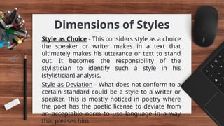 Dimensions of Styles
Style as Choice - This considers style as a choice
the speaker or writer makes in a text that
ultimately makes his utterance or text to stand
out. It becomes the responsibility of the
stylistician to identify such a style in his
(stylistician) analysis.
Style as Deviation - What does not conform to a
certain standard could be a style to a writer or
speaker. This is mostly noticed in poetry where
the poet has the poetic license to deviate from
an acceptable norm to use language in a way
that pleases him.
 