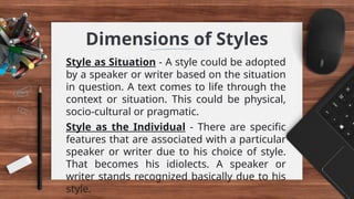 Dimensions of Styles
Style as Situation - A style could be adopted
by a speaker or writer based on the situation
in question. A text comes to life through the
context or situation. This could be physical,
socio-cultural or pragmatic.
Style as the Individual - There are specific
features that are associated with a particular
speaker or writer due to his choice of style.
That becomes his idiolects. A speaker or
writer stands recognized basically due to his
style.
 