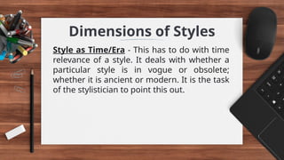 Dimensions of Styles
Style as Time/Era - This has to do with time
relevance of a style. It deals with whether a
particular style is in vogue or obsolete;
whether it is ancient or modern. It is the task
of the stylistician to point this out.
 