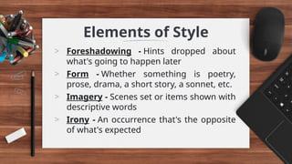 Elements of Style
> Foreshadowing - Hints dropped about
what's going to happen later
> Form - Whether something is poetry,
prose, drama, a short story, a sonnet, etc.
> Imagery - Scenes set or items shown with
descriptive words
> Irony - An occurrence that's the opposite
of what's expected
 