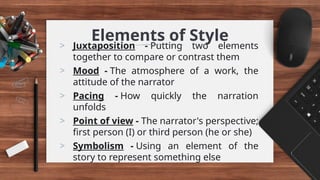 Elements of Style
> Juxtaposition - Putting two elements
together to compare or contrast them
> Mood - The atmosphere of a work, the
attitude of the narrator
> Pacing - How quickly the narration
unfolds
> Point of view - The narrator's perspective;
first person (I) or third person (he or she)
> Symbolism - Using an element of the
story to represent something else
 