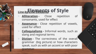 Elements of Style
Line-by-Line Elements
> Alliteration - Close repetition of
consonants, used for effect
> Assonance - Close repetition of vowels,
used for effect
> Colloquialisms - Informal words, such as
slang and regional terms
> Diction - The correctness of the overall
grammar (big picture) or how characters
speak, such as with an accent or with poor
grammar
 