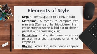 Elements of Style
> Jargon - Terms specific to a certain field
> Metaphor - A means to compare two
elements (Can also be big-picture if an
entire story or scene is laid out to show a
parallel with something else)
> Repetition - Using the same words or
phrases in a short amount of time for
emphasis
> Rhyme - When the same sounds appear
in two or more words
 