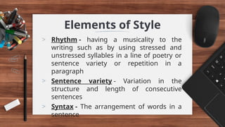 Elements of Style
> Rhythm - having a musicality to the
writing such as by using stressed and
unstressed syllables in a line of poetry or
sentence variety or repetition in a
paragraph
> Sentence variety - Variation in the
structure and length of consecutive
sentences
> Syntax - The arrangement of words in a
sentence
 