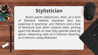 Stylistician
Burke paints stylisticians, then, as a kind
of Sherlock Holmes character who has
expertise in grammar and rhetoric and a love
of literature and other creative texts, picking
apart the details on how they operate piece by
piece—observing style as it informs meaning,
as it informs comprehension.
 