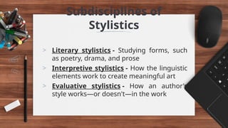 Subdisciplines of
Stylistics
> Literary stylistics - Studying forms, such
as poetry, drama, and prose
> Interpretive stylistics - How the linguistic
elements work to create meaningful art
> Evaluative stylistics - How an author's
style works—or doesn't—in the work
 