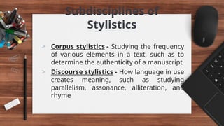 Subdisciplines of
Stylistics
> Corpus stylistics - Studying the frequency
of various elements in a text, such as to
determine the authenticity of a manuscript
> Discourse stylistics - How language in use
creates meaning, such as studying
parallelism, assonance, alliteration, and
rhyme
 