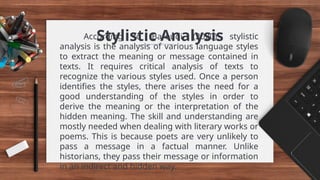 Stylistic Analysis
According to Baroudi (2020), stylistic
analysis is the analysis of various language styles
to extract the meaning or message contained in
texts. It requires critical analysis of texts to
recognize the various styles used. Once a person
identifies the styles, there arises the need for a
good understanding of the styles in order to
derive the meaning or the interpretation of the
hidden meaning. The skill and understanding are
mostly needed when dealing with literary works or
poems. This is because poets are very unlikely to
pass a message in a factual manner. Unlike
historians, they pass their message or information
in an indirect and hidden way.
 