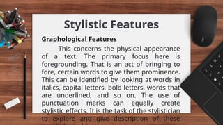 Stylistic Features
Graphological Features
This concerns the physical appearance
of a text. The primary focus here is
foregrounding. That is an act of bringing to
fore, certain words to give them prominence.
This can be identified by looking at words in
italics, capital letters, bold letters, words that
are underlined, and so on. The use of
punctuation marks can equally create
stylistic effects. It is the task of the stylistician
to explore and give description of these
 